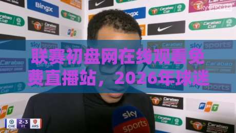 联赛初盘网在线观看免费直播站,2026年球迷必备的观赛指南! 联赛初盘网在线观看免费直播站,2026年球迷必备的观赛指南!