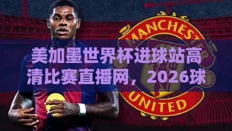 美加墨世界杯进球站高清比赛直播网，2026球迷必藏的观赛指南