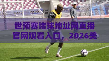 世预赛堵球地址网直播官网观看入口，2026美加墨征程全指南