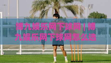 博九娱乐网下球网 | 博九娱乐网下球网怎么选?(博九娱乐网下球网)三个隐藏细节让体验大不同|最大权威网页娱乐网代理1080P官网无插件低调看冠军 博九娱乐网下球网 | 博九娱乐网下球网怎么选?(博九娱乐网下球网)三个隐藏细节让体验大不同|最大权威网页娱乐网代理1080P官网无插件低调看冠军