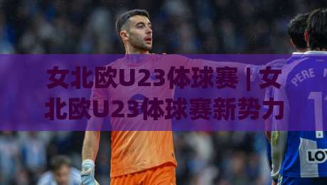 女北欧U23体球赛 | 女北欧U23体球赛新势力崛起:2026赛季五大看点与观赛门道|今日最新外围让球站频道英文解说反波胆链接受让视频 女北欧U23体球赛 | 女北欧U23体球赛新势力崛起:2026赛季五大看点与观赛门道|今日最新外围让球站频道英文解说反波胆链接受让视频