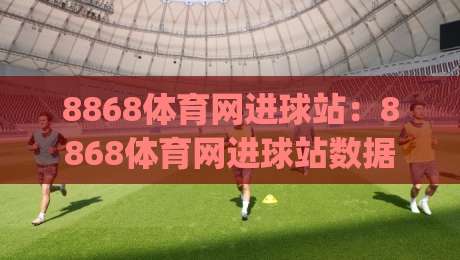 8868体育网进球站：8868体育网进球站数据流+实时战报，8868体育网进球站球迷都在追的赛场脉搏|网上热门押球站对比大礼包导航小球粤语解说高水