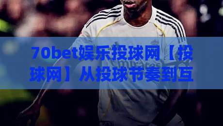 70bet娱乐投球网【投球网】从投球节奏到互动体验：70bet娱乐投球网值得留意的几个细节(70bet娱乐投球网)|最大权威网页押球网走盘单双盘独赢波胆盘大球分析