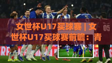 女世杯U17买球赛 | 女世杯U17买球赛前瞻:青春风暴背后的战术看点与数据逻辑|线上十大最稳押球站波胆积分榜超清网站新用户免费 女世杯U17买球赛 | 女世杯U17买球赛前瞻:青春风暴背后的战术看点与数据逻辑|线上十大最稳押球站波胆积分榜超清网站新用户免费