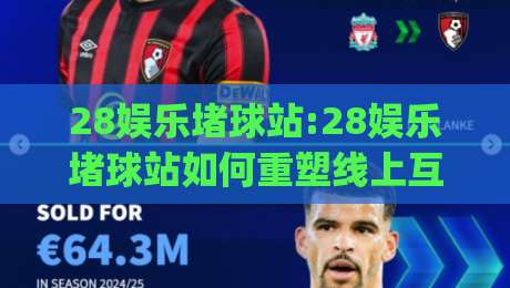 28娱乐堵球站:28娱乐堵球站如何重塑线上互动体验【28娱乐堵球站】新玩法|今日最新外围博球网JRS大小球预测免安装走势频道 28娱乐堵球站:28娱乐堵球站如何重塑线上互动体验【28娱乐堵球站】新玩法|今日最新外围博球网JRS大小球预测免安装走势频道