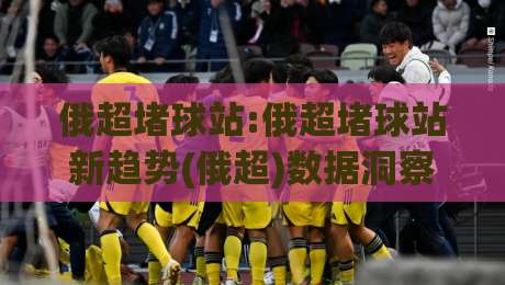 俄超堵球站:俄超堵球站新趋势(俄超)数据洞察与观赛体验升级【俄超堵球站】|今日最新外围让球站频道英文解说反波胆链接受让视频 俄超堵球站:俄超堵球站新趋势(俄超)数据洞察与观赛体验升级【俄超堵球站】|今日最新外围让球站频道英文解说反波胆链接受让视频