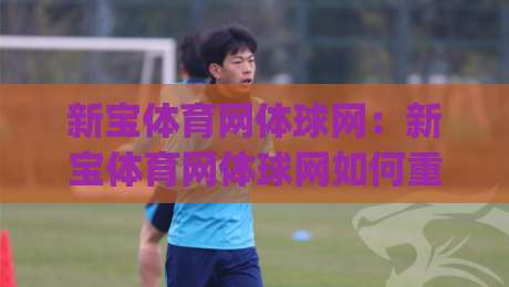 新宝体育网体球网:新宝体育网体球网如何重塑2026体育资讯体验?【新宝体育网体球网】深度连接赛场与球迷|网上热门让球站公司比分下盘无需登录对比大礼包 新宝体育网体球网:新宝体育网体球网如何重塑2026体育资讯体验?【新宝体育网体球网】深度连接赛场与球迷|网上热门让球站公司比分下盘无需登录对比大礼包