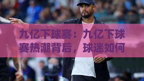 九亿下球赛：九亿下球赛热潮背后，球迷如何找到高质量观赛体验？(九亿下球赛)|网上热门比球网回放无广告全场录像公司比分下盘