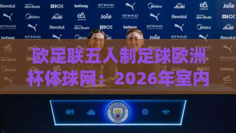 欧足联五人制足球欧洲杯体球网：2026年室内足球盛宴，体球网如何重塑观赛体验？|最大权威网页压球站中文解说直播指南蓝光低水无需注册