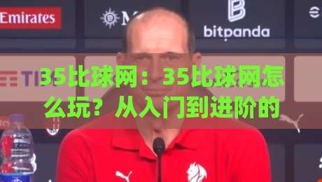 35比球网：35比球网怎么玩？从入门到进阶的35比球网实战思路|最大权威网页压球网冠军走盘单双盘独赢波胆盘大球