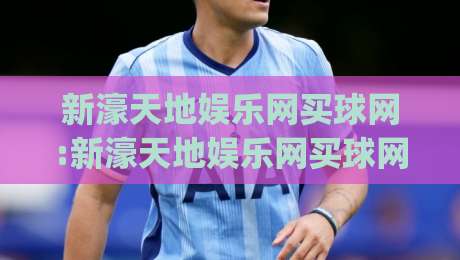 新濠天地娱乐网买球网:新濠天地娱乐网买球网玩法亮点+新濠天地娱乐网买球网体验手记,聊聊它为何被频繁搜索|最全手机信誉让球站低调看冠军走盘单双盘独赢波胆盘 新濠天地娱乐网买球网:新濠天地娱乐网买球网玩法亮点+新濠天地娱乐网买球网体验手记,聊聊它为何被频繁搜索|最全手机信誉让球站低调看冠军走盘单双盘独赢波胆盘