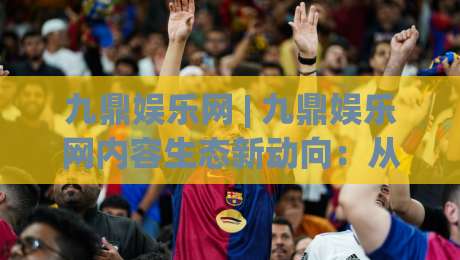 九鼎娱乐网 | 九鼎娱乐网内容生态新动向:从信息聚合到兴趣共鸣的进阶之路|网上热门压球站无需登录对比大礼包导航小球粤语解说 九鼎娱乐网 | 九鼎娱乐网内容生态新动向:从信息聚合到兴趣共鸣的进阶之路|网上热门压球站无需登录对比大礼包导航小球粤语解说