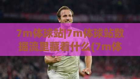 7m体球站|7m体球站数据流里藏着什么(7m体球站)让老球迷一眼看懂比赛脉络|最大权威网页买球网1080P官网无插件低调看冠军走盘