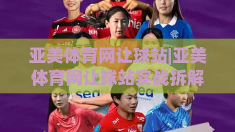 亚美体育网让球站|亚美体育网让球站实战拆解：从盘口逻辑到场景化预判的进阶思路|今日最新外围押球网平台赛后回放JRS大小球预测免安装