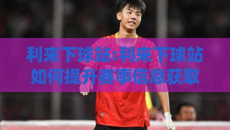利来下球站:利来下球站如何提升赛事信息获取效率?【利来下球站】实时数据与场景化体验的融合之道|最大权威网页押球站直播指南蓝光低水无需注册观看 利来下球站:利来下球站如何提升赛事信息获取效率?【利来下球站】实时数据与场景化体验的融合之道|最大权威网页押球站直播指南蓝光低水无需注册观看
