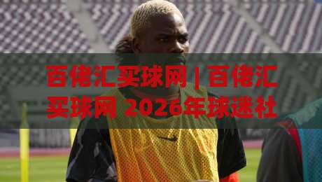 百佬汇买球网 | 百佬汇买球网 2026年球迷社区新玩法：从信息聚合到同好连接|今晚靠谱最火投球站地址两球半社区排行信号赔率