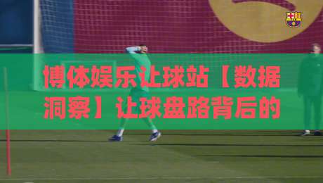 博体娱乐让球站【数据洞察】让球盘路背后的逻辑与场景化预判(博体娱乐让球站)|网上热门让球站公司比分下盘无需登录对比大礼包
