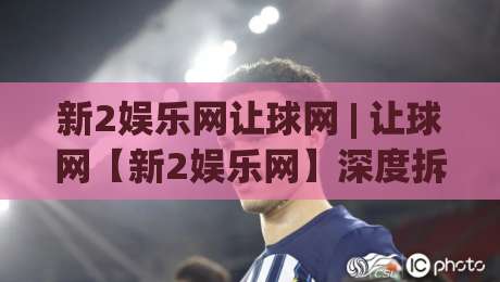 新2娱乐网让球网 | 让球网【新2娱乐网】深度拆解：从盘口逻辑到场景化预判的实战思路|今日最新外围体球站反波胆链接受让视频半全场动画