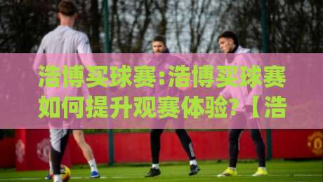 浩博买球赛:浩博买球赛如何提升观赛体验?【浩博买球赛】从数据到社群的全新玩法|最大权威网页比球站无需注册观看解说让球盘高清技巧