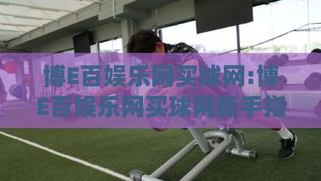 博E百娱乐网买球网:博E百娱乐网买球网新手指南【博E百娱乐网买球网】从注册到上手的完整路径|今日最新外围投球站动画水位精彩片段流畅代理1080P