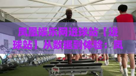 凤凰娱乐网进球站【进球站】从数据到体验：凤凰娱乐网进球站如何重塑2026观赛节奏|今晚靠谱最火比球站两球半社区排行信号赔率升盘