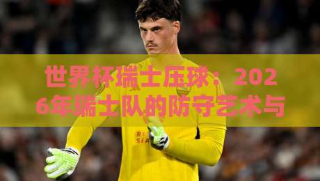 世界杯瑞士压球：2026年瑞士队的防守艺术与战术解析