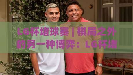 LG杯堵球赛 | 棋局之外的另一种博弈:LG杯堵球赛【胜负手】藏在节奏里|最大权威网页比球站无需注册观看解说让球盘高清技巧 LG杯堵球赛 | 棋局之外的另一种博弈:LG杯堵球赛【胜负手】藏在节奏里|最大权威网页比球站无需注册观看解说让球盘高清技巧