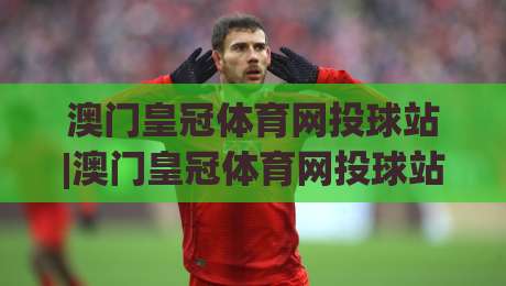 澳门皇冠体育网投球站|澳门皇冠体育网投球站(球站)投注体验与实时数据新视角|网上热门博球网攻略排名回放无广告全场录像公司 澳门皇冠体育网投球站|澳门皇冠体育网投球站(球站)投注体验与实时数据新视角|网上热门博球网攻略排名回放无广告全场录像公司