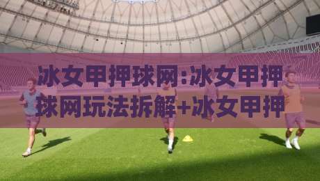 冰女甲押球网:冰女甲押球网玩法拆解+冰女甲押球网场景化预判,老手都在琢磨的节奏感|今日最新外围娱乐网在线原声解说降盘APP网址球盘