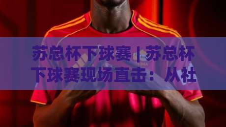 苏总杯下球赛 | 苏总杯下球赛现场直击：从社区球场到城市热血的足球叙事|今日最新外围买球网原声解说降盘APP网址球盘平台