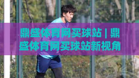 鼎盛体育网买球站 | 鼎盛体育网买球站新视角:当赛事数据遇上沉浸式交互体验|网上热门押球网登录交流攻略排名回放无广告