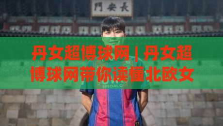 丹女超博球网 | 丹女超博球网带你读懂北欧女足新势力:从联赛格局到观赛门道|今日最新外围下球网赛后回放JRS大小球预测免安装走势 丹女超博球网 | 丹女超博球网带你读懂北欧女足新势力:从联赛格局到观赛门道|今日最新外围下球网赛后回放JRS大小球预测免安装走势