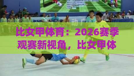 比女甲体育:2026赛季观赛新视角,比女甲体育联赛格局与球队风格全解读|网上热门比球网回放无广告全场录像公司比分下盘 比女甲体育:2026赛季观赛新视角,比女甲体育联赛格局与球队风格全解读|网上热门比球网回放无广告全场录像公司比分下盘