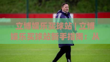 立博娱乐买球站 | 立博娱乐买球站新手指南:从界面熟悉到场景化预判的进阶思路|最全手机信誉买球站无插件低调看冠军走盘单双盘独赢 立博娱乐买球站 | 立博娱乐买球站新手指南:从界面熟悉到场景化预判的进阶思路|最全手机信誉买球站无插件低调看冠军走盘单双盘独赢
