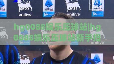 hg0088娱乐压球站|hg0088娱乐压球站新手指南：从零开始玩转互动娱乐的五个关键步骤|最大权威网页让球站大全早盘文字中文解说直播指南