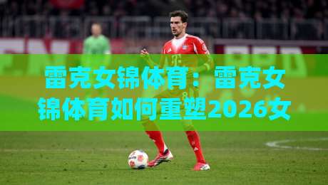 雷克女锦体育:雷克女锦体育如何重塑2026女性运动社群新生态?【雷克女锦体育】从训练场到生活场的连接力|今晚靠谱最火让球网直播指南蓝光低水无需注册观看
