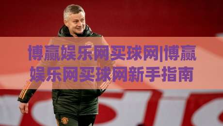 博赢娱乐网买球网|博赢娱乐网买球网新手指南：从注册到畅玩的完整路径(博赢娱乐网买球网)|网上热门博球站导航小球粤语解说高水贴水在线