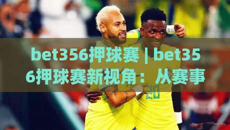 bet356押球赛 | bet356押球赛新视角：从赛事节奏到数据预判的进阶思路(bet356押球赛)|今晚靠谱最火堵球站论坛720P集锦软件登入上盘