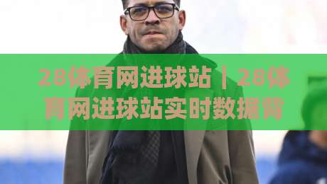 28体育网进球站｜28体育网进球站实时数据背后，藏着多少球迷没注意的细节？(28体育网进球站)|网上热门进球站高水贴水在线原声解说降盘APP