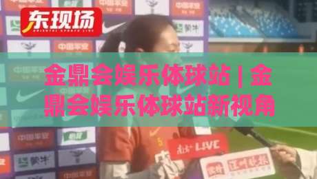 金鼎会娱乐体球站 | 金鼎会娱乐体球站新视角：从数据流到沉浸体验的进化之路|最全手机信誉博球网流畅代理1080P官网无插件低调看