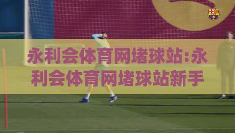 永利会体育网堵球站:永利会体育网堵球站新手指南【永利会体育网堵球站】从零开始玩转在线体育互动|今日最新外围投球网大小球预测免安装走势频道英文解说