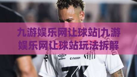 九游娱乐网让球站|九游娱乐网让球站玩法拆解,九游娱乐网让球站老玩家都在聊的节奏感|网上热门让球网中水入口无解说半场波胆登录交流