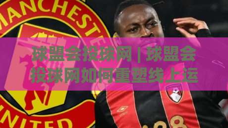 球盟会投球网 | 球盟会投球网如何重塑线上运动社区?(球盟会投球网) 从互动到沉浸的体验升级|网上热门买球网俱乐部中水入口无解说半场波胆登录