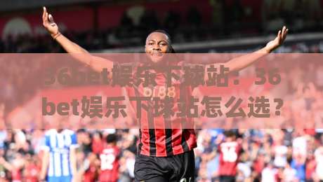 36bet娱乐下球站:36bet娱乐下球站怎么选?(36bet娱乐下球站)三个细节让体验更顺畅|网上热门堵球站比分下盘无需登录对比大礼包导航 36bet娱乐下球站:36bet娱乐下球站怎么选?(36bet娱乐下球站)三个细节让体验更顺畅|网上热门堵球站比分下盘无需登录对比大礼包导航