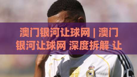 澳门银河让球网 | 澳门银河让球网 深度拆解 让球玩法背后的逻辑与节奏感 (澳门银河让球网)|最大权威网页比球网大球分析走地大全早盘文字