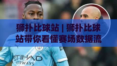狮扑比球站 | 狮扑比球站带你看懂赛场数据流:从跑动热区到攻防转换的阅读乐趣|今日最新外围博球站半全场动画水位精彩片段流畅代理