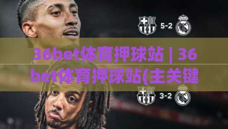 36bet体育押球站 | 36bet体育押球站(主关键词) 从数据逻辑到临场判断的进阶思路【36bet体育押球站】|最全手机信誉进球网官网无插件低调看冠军走盘单双盘