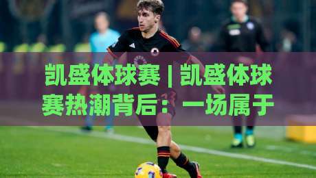 凯盛体球赛 | 凯盛体球赛热潮背后:一场属于全民的绿茵狂欢,凯盛体球赛为何让人着迷?|今晚靠谱最火比球网高清技巧预选竞投论坛720P