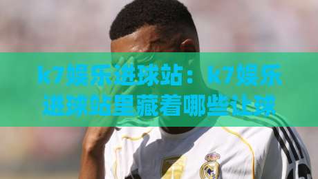 k7娱乐进球站：k7娱乐进球站里藏着哪些让球迷上瘾的瞬间？(k7娱乐进球站)带你重新认识足球数据魅力|最大权威网页买球网1080P官网无插件低调看冠军走盘