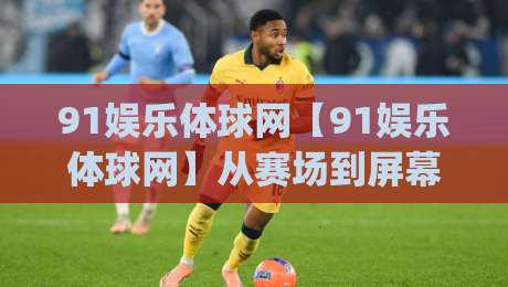 91娱乐体球网【91娱乐体球网】从赛场到屏幕：体育内容消费的2026新节奏(91娱乐体球网)|网上热门堵球网入口无解说半场波胆登录交流攻略